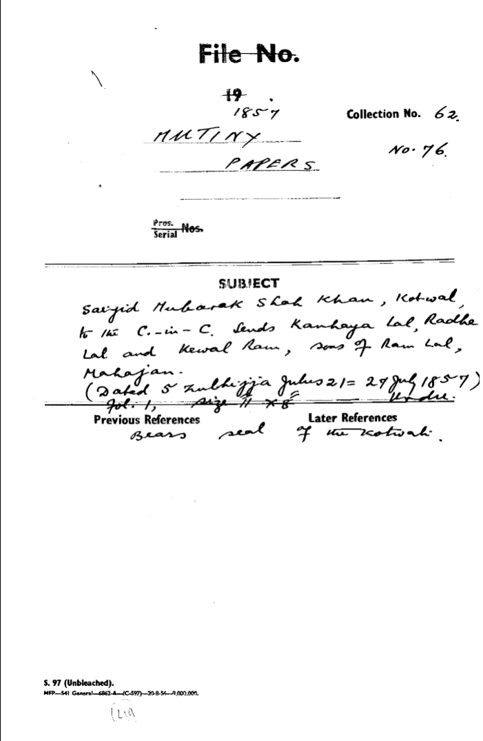Saiyid Mubarak Shah Khan, Kotwal, to the C-in-C (Mirza Mughal)  Sends ------- Lal, -------- Lal and Kowal Ram, Seas of Ram Lal Mahajan. (Dated 5 Zulhijja Julus 21 = 27 July 1857 ) Bears Seal of the Kotwal